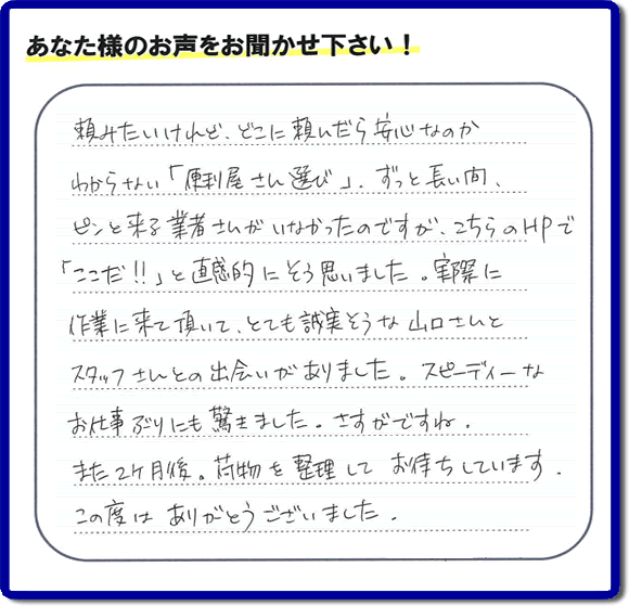 頼みたいけれど、どこに頼んだら安心なのか わからない「便利屋さん選び」、ずっと長い間、 ピンと来る業者さんがいなかったのですが、こちらのHPで 「ここだ!!」と直感的にそう思いました。実際に 作業に来て頂いて、とても誠実そうな山口さんとスタッフさんとの出会いがありました。スピーディーなお仕事ぶりにも驚きました。さすがですね。また2ヶ月後、荷物を整理してお待ちしています。この度はありがとうございました。
