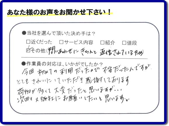 ●当社を選んで頂いた決め手は?
問いあわせにきちんと返信されているため
●作業員の対応は、いかがでしたか?
今回初めての利用だったので不安だったんですがとてもきれいにしていただき感謝しております。 荷物が多くて大変だったと思いますが、、、次回も又御社にお願いしたいと思います。