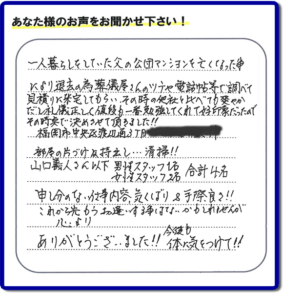 ご人暮らしをしていた父の公団マンションを亡くなった事により退去の為、葬儀屋さんのツテや電話帳等で調べて見積りに来宅してもらい、その時の他社と比べて爽やかだし礼儀正しく値段もー番勉強してくれて好印象だったのでその時点で決めさせて頂きました!!福岡岡市中央区渡辺通3丁目
部屋の片づけ及持出し…清掃!!山口義人さん以下男性スタッフ1名女性スタッフ2名合計4名申し分のない仕事内容気くばり&手際良さ!!これから先もうお逢いする事はないかもしれませんが心よりありがとうございました!!今後も体に気をつけて!!