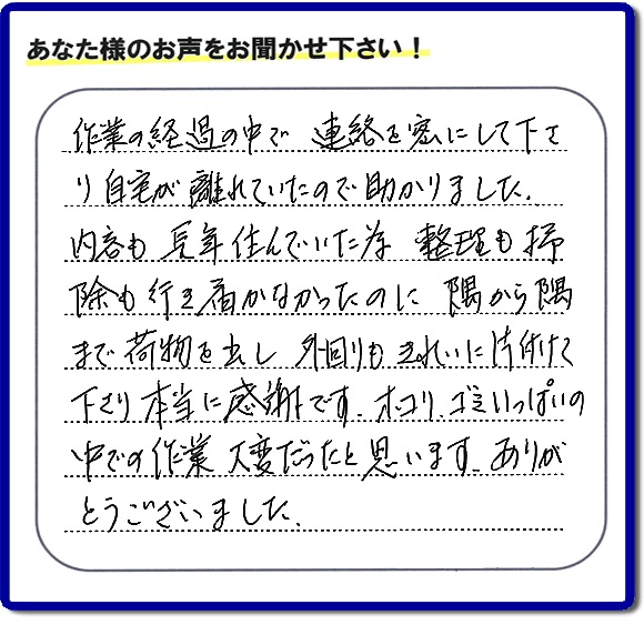 作業の経過の中で連絡を密にして下さり、自宅が離れていたので助かりました。 内容も長年住んでいた為、整理も掃除も行き届かなかったのに隅から隅から隅まで荷物を出し、外回りもきれいに片付けて下さり本当に感謝です。ホコリ、ゴミいっぱいの 中での作業大変だったと思います。ありがとうございました。
