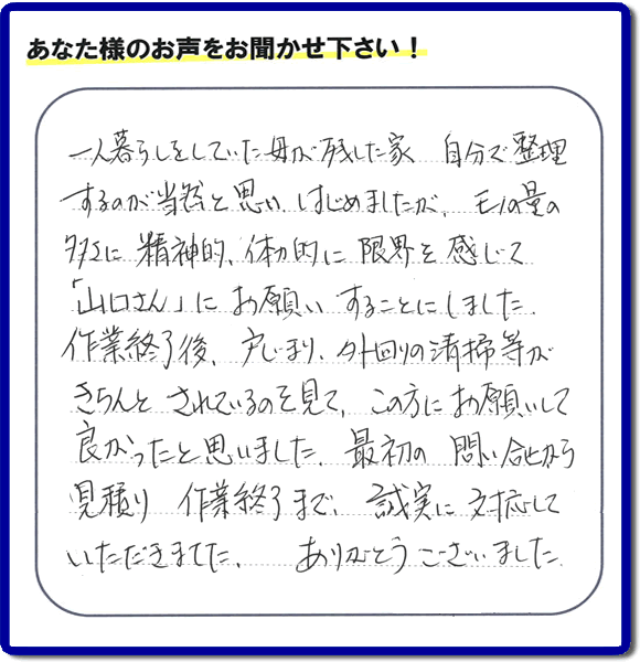 一人暮らしをしていた母が残した家 自分で整理するのが当然と思いはじめましたが、モノの量の多さに精神的、体力的に限界を感じて「山口さん」にお願いすることにしました。 作業終了後、戸じまり、外回りの清掃等が きちんとされているのを見て、この方にお願いして良かったと思いました。最初の問い合せから 見積り 作業終了まで、誠実に対応していただきました。ありがとうござました。