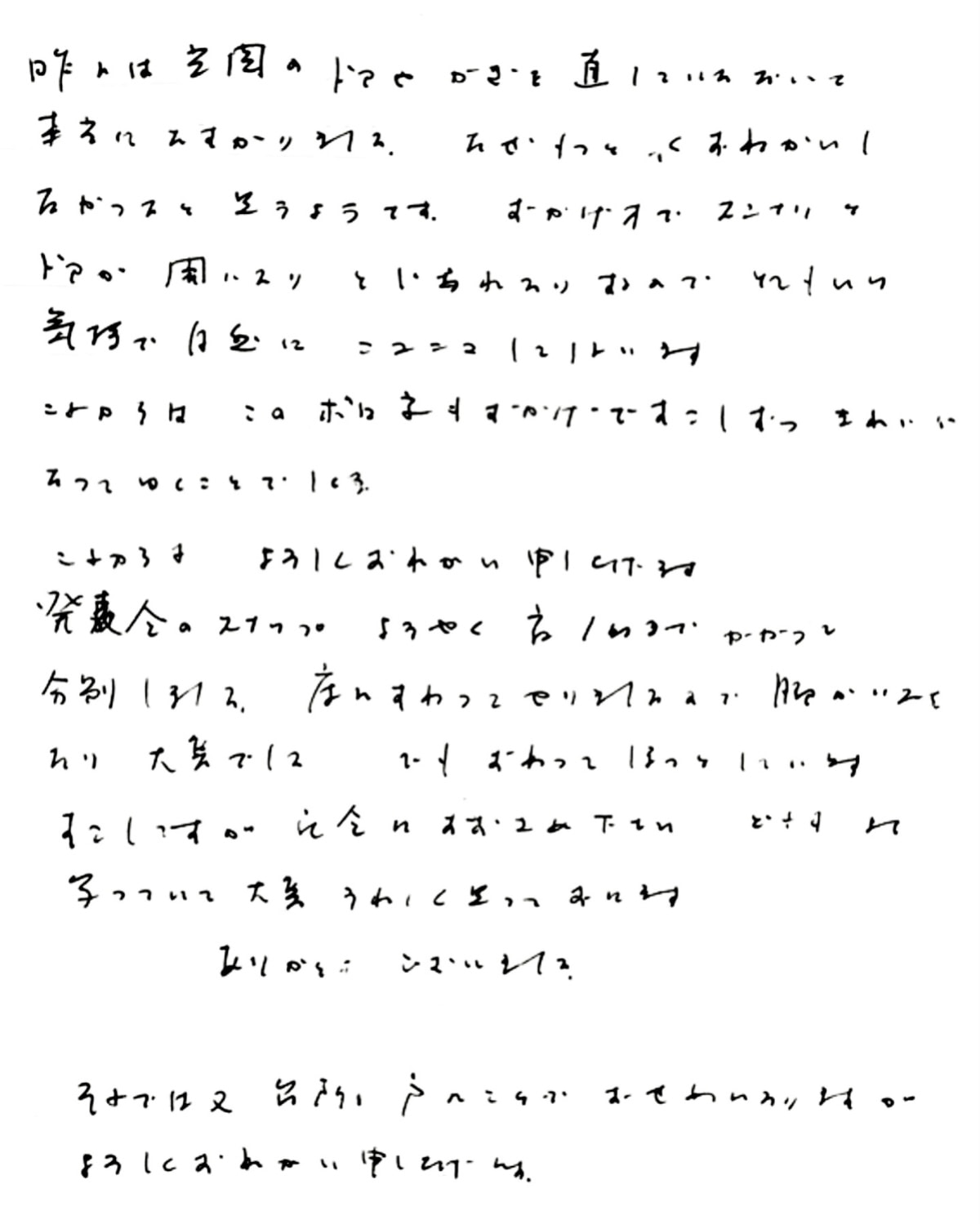 昨日は玄関のドアやカギを直していただいて本当にたすかりました。 なぜもっと早くおねがいしなかったのかと思うのです。 おかげ様でスンナリとドアが開いたり閉じれたりするので とても良い気持ちで自然にニコニコしてしまいます。 これからは、このボロ家もおかげですこしずつきれいになってゆくことでしょう。 これからもよろしくおねがい申し上げます。 発表会のスナップようやく夜１時までかかって分別しました。 床にすわってやりましたので脚がいたくなり大変でした。 でも、終わってほっとしています。 すこしですが、記念にお納めください。 どれもよく写っていて大変うれしく思っております。 ありがとうございました。 （発表会のスナップ写真撮りのお手伝いも当社にて行いました） それでは又、台所の戸のことでおせわになりますが、よろしくおねがい申し上げます。