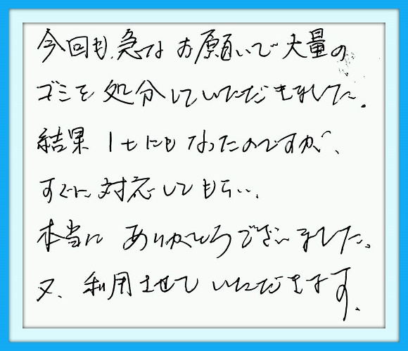 今回も急なお願いで大量のゴミを 処分していただきました。結果１ｔに もなったのですが、すぐに対応して もらい本当にありがとうございまし た。又利用させていただきます。