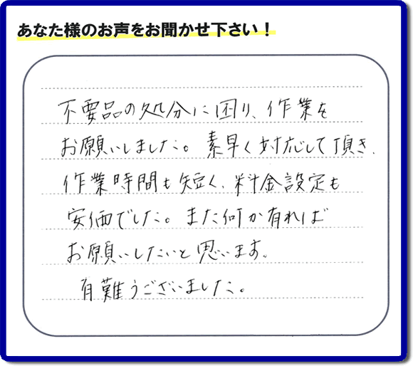 福岡県春日市弥生のお客様より「不用品の処分に困り、作業をお願いいたしました。素早く対応して頂き、作業時間も短く、料金設定も安価でした。また何か有ればお願いしたいと思います。有難うございました。」との口コミ・お客様評価・評判メッセージを、便利屋・何でも屋「【便利屋】暮らしなんでもお助け隊 福岡六本松店は頂きました。お客様の声を頂くことはとても私たちにとって励みになります。ありがとうございます。