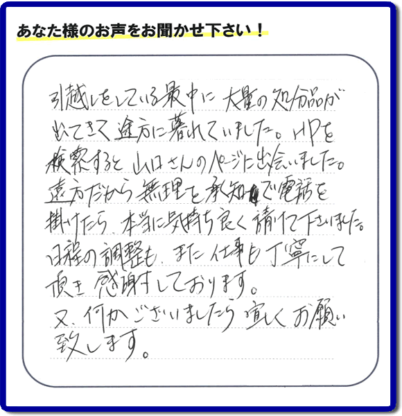 糸島のお客様より便利屋・【便利屋】暮らしなんでもお助け隊 福岡六本松店に家の片付けのご依頼がありましたが、お客様より評判・評価の言葉・口コミを頂きました。「引越しをしている最中に大量の処分品が出てきて途方に暮れていました。ＨＰを検索すると山口さんのページに出会いました。遠方だから無理を承知で電話を掛けたら、本当に気持ちよく請けて下さいました。日程の調整も、また仕事も丁寧にして頂き感謝しております。又、何かございましたら宜しくお願い致します。」とのことです。お客様からいただいた口コミ・評価・評判のメッセージがエネルギーとなり、「よしがんばろう」という明日への活力となります。メッセージ感謝しております。
