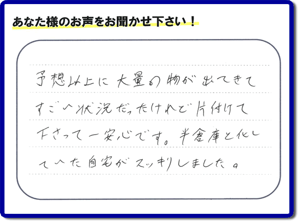 お部屋・お庭の不用品・粗大ゴミ・ごみの片付け処分のお手伝いを行った春日市在住のお客様より片付け隊へ評価と評判メッセージ・口コミメッセージです。「予想以上に大量の物が出てきてすごい状態だったけれど片付けて下さって一安心です。半倉庫と化していた自宅がスッキリしました。」とのことです。大変喜んでいただき、また明日からがんばろうというエネルギーをお客様から頂きました。実家・親の家の片付け・不用品処分・草取り・庭木の伐採・お掃除・空き家管理なら、口コミ・お客様からの評判・評価が福岡で一番頂き続ける便利屋・何でも屋「【便利屋】暮らしなんでもお助け隊 福岡六本松店」へ今すぐご相談ください。