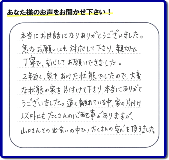 東京在住のご長女様から、福岡県春日市と福岡県福岡市南区に事務所がある何でも屋「【便利屋】暮らしなんでもお助け隊 福岡六本松店」に便利屋の施工への口コミメッセージ・お客様からの評価を頂きました。お母様が老人ホームに入所されて２年になり、空き家となったご実家の片付けを依頼されました。作業終了後、「本当にお世話になりありがとうございました。急なお願いにも対応して下さり、親切で、丁寧で、安心してお願いできました。２年近く、家をあけた状態でしたので、大変な状態の家を片付けて下さり、本当にありがとうございました。遠く離れている中、家の片付け以外にもたくさんの心配事がありますが、山口さんとの出会いの中で、たくさんの安心を頂きました。」とのメッセージです。感謝です。【親の家のお片付け・お掃除は、片付け専門の便利屋として、福岡市西区の愛宕、飯盛、壱岐団地、石丸、今宿青木、野方、今宿上ノ原、今宿町、大町団地、金武、下山門、下山門団地、十郎川団地、拾六町、田、豊浜、拾六町団地、城の原団地、橋本、羽根戸、福重団地、女原、姪の浜、吉武、小戸、戸切、野方、橋本、生の松原、内浜、石丸、今宿駅前、福重、今宿東、上山門、拾六町、愛宕浜、今宿、生松原、西の丘、愛宕南、姪浜駅南でも何でも屋の作業行っています。ご一報ください。電話番号はフリーダイヤルは0120-263-101です。一般電話は092-588-0102です。】ご長女さま（ご姉妹さま）へ、親の家（実家）の遺品整理・不用品の片付け・庭木の伐採と剪定・草刈りと草取り・ハウスクリーニング・空き家の見守りなら、お客さんからの口コミ獲得数・評判・評価が福岡でNo１獲得している何でも屋・便利屋「【便利屋】暮らしなんでもお助け隊 福岡六本松店」へ。今すぐご相談ください。