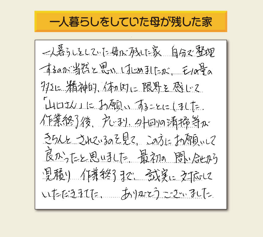 福岡市・春日市・太宰府市・大野城市・那珂川市・糟屋郡にて活動する「【便利屋】暮らしなんでもお助け隊 福岡六本松店」の株式会社フルサポートが太宰府市向佐野のお客様から明日への活力となる生声を頂きました。「一人暮らしをしていた母が残した家 自分で整理するのが当然と思い はじめましたが、モノの量の多さに精神的、体力的に限界を感じて「山口さん」にお願いすることにしました。作業終了後、戸じまり、外回りの清掃等がきちんとされているのを見て、この方にお願いして良かったと思いました。最初の問い合せから見積り　作業終了まで、誠実に対応していただきました。ありがとうございました。」とのありがたいお言葉をいただきました。このようなお客様から頂く声が私たちスタッフ一同の明日もがんばろうとする活力になります。感謝感激しています。重ね重ねありがとうございました。