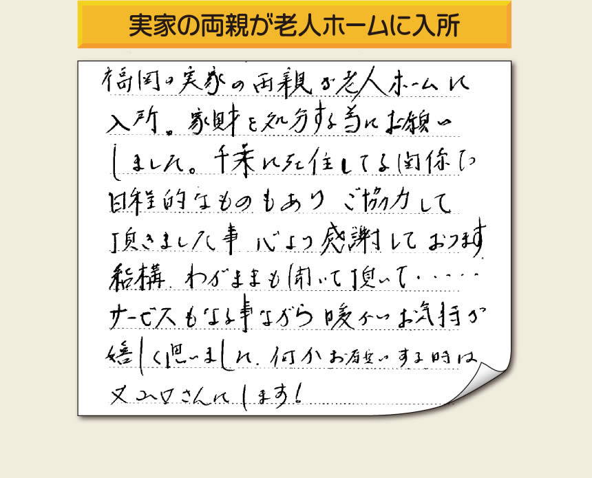 事務所（福岡県福岡市城南区小笹4-19-3）を拠点に空家・留守宅の遺品整理、生前整理、老人ホーム入所前の家一軒丸ごと片付けを行っています株式会社フルサポートへお客様よりメッセージです。「福岡の実家の両親が老人ホームに入所。家財を処分する為にお願いしました。千葉に在住している関係で日程的なものもありご協力して頂きました事、心より感謝しております。結構わがままも聞いて頂いて・・・・サービスもさる事ながら暖かいお気持ちが嬉しく思いました。何かお願いする時は又山口さんにします！」非常に嬉しいお言葉感謝感激です。ありがとうございます。「介護手続きや老人ホームの入所手続きなど、短い滞在時間でやらなければいけないことがたくさんあって、とても両親の家のことまで手をつけることができませんでした。」ご家族の皆さまこうおっしゃっています。「【便利屋】暮らしなんでもお助け隊 福岡六本松店」を運営しています株式会社フルサポートはそんな皆様のお手伝いをさせていただき、お役に立てればと思っております。空家・留守宅に関するお困り事がありましたら、何でもお気軽にお問い合わせください。0120-263-101に今すぐお電話ください。
