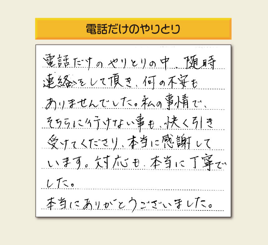 福岡市、春日市、太宰府市、那珂川市、大野城市、筑紫野市、粕屋郡で空家・留守宅の庭木の手入れ、伐採、剪定、草取り、家の中の荷物の片付け、遺品整理など家一軒丸ごと片付けを行っています「【便利屋】暮らしなんでもお助け隊 福岡六本松店」が、引越しから不用品処分までお手伝いしたお客様からの声です。「電話だけのやりとりの中、随時連絡をして頂き、何の不安もありませんでした。私の事情で、そちらに行けない事も、快く引き受けてくださり、本当に感謝しています。対応も、本当に丁寧でした。本当にありがとうございました。」とのありがたいお言葉をいただきました。このようなお言葉をいただくと元気モリモリ、今日もがんばろうとエネルギーがでます。ありがとうございます。