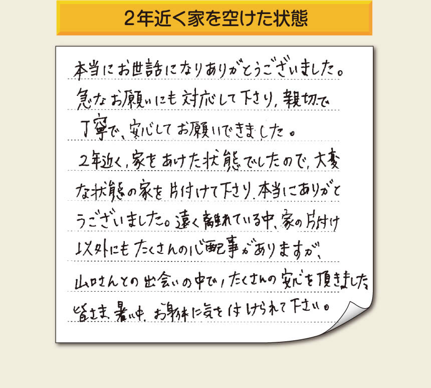 空家・留守宅の家一軒丸ごと片付けをご依頼のお客様より、福岡県福岡市柳瀬を拠点に福岡市、春日市、大野城市、那珂川市、太宰府市、筑紫野市、粕屋郡にて「【便利屋】暮らしなんでもお助け隊 福岡六本松店」という空家・留守宅管理を行っています株式会社フルサポートがメッセージを頂きました。「本当にお世話になりありがとうございました。急なお願いにも対応して下さり、親切で、丁寧で、安心してお願いできました。２年近く、家をあけた状態でしたので、大変な状態の家を片付けて下さり、本当にありがとうございました。遠く離れている中、家の片付け以外にもたくさんの心配事がありますが、山口さんとの出会いの中で、たくさんの安心を頂きました。」お客様の声が私たちにとって最大の励みになりますありがとうございます。感謝です。