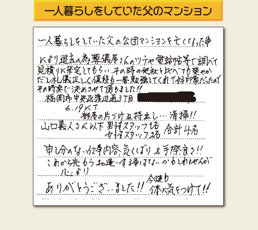 事務所（福岡県福岡市城南区小笹4-19-3）を拠点に福岡で空家・留守宅の管理を行う株式会社フルサポートが遺品整理を行ったお客様からメッセージを頂きました。「一人暮らしをしていた父の公団マンションを亡くなった事により退去の為、葬儀屋さんのツテや電話帳等で調べて、見積りに来宅してもらい、その時の他社と比べても爽やかだし礼儀正しく値段も一番勉強してくれて好印象だったのでその時点で決めさせて頂きました!!部屋の片付け及持ち出し&hellip;清掃!!山口さん以下　男性スタッフ１名 女性スタッフ２名　　合計４名 申し訳ない仕事内容、気くばり＆手際良さ!!これから先もうお逢いする事はないかもしれませんが心より、ありがとうございました!!今後も体に気をつけて!!」とのありがたいお言葉をいただきました。