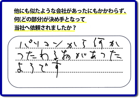 口コミ評判１０　パソコンから何かつたわる物があったようです。当社には、娘さまよりご実家の片付けのお手伝いをしてほしいと依頼されること多く、便利屋・何でも屋「【便利屋】暮らしなんでもお助け隊 福岡六本松店」（福岡）なら、ご自身が立ち会いできなくても母に安心して紹介できるとの理由で、ご相談のお電話をいただいています。また、口コミ評判のコメント、お客様の笑顔、代表者山口の顔写真をはじめ、スタッフの顔写真も掲載しています。作業、電話対応に安心と信頼をし続けて２０年の便利屋。今すぐお電話ください！電話番号0120-263-101へお問い合せ下さい。