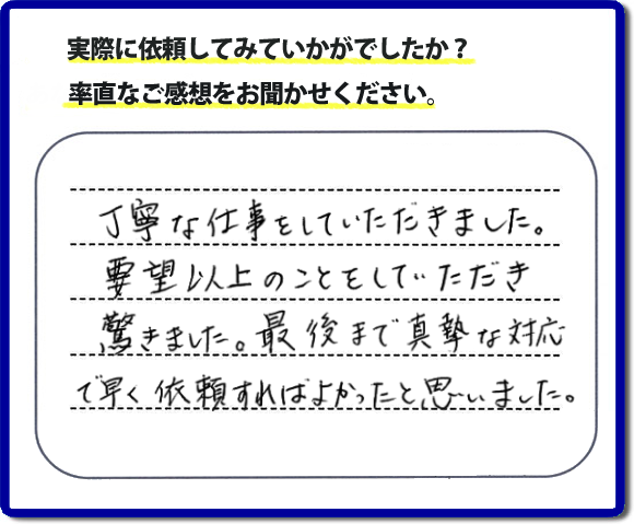 クチコミ評判３１　丁寧な仕事をしていただきました。要望以上のこともしていただき驚きました。最後まで真摯な対応で早く依頼すればよかったと思いました。作業にも満足していただき嬉しい内容のお言葉をいただきました。何でも屋・便利屋の【便利屋】暮らしなんでもお助け隊 福岡六本松店のホームページでは、お客様の笑顔やメッセージ、アンケートのお答えをたくさん掲載しております。ご依頼の際のご参考にしていただけたらと思っています。