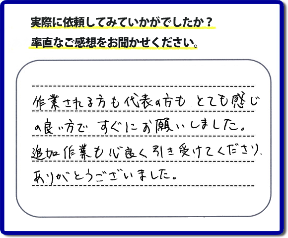 口コミ評判３０　作業される方も代表者の方もとても感じの良い方ですぐにお願いしました。追加作業も心良く引き受けてくださりありがとうございました。　もちろん追加作業もお受けしています。その際は必要な費用を必ずご説明したあとに作業を行っていますので、ご心配ありません。便利屋「【便利屋】暮らしなんでもお助け隊 福岡六本松店」では安心と信頼を大切に電話応対、ご挨拶、作業にいたるまで気を付けて作業を行っています。