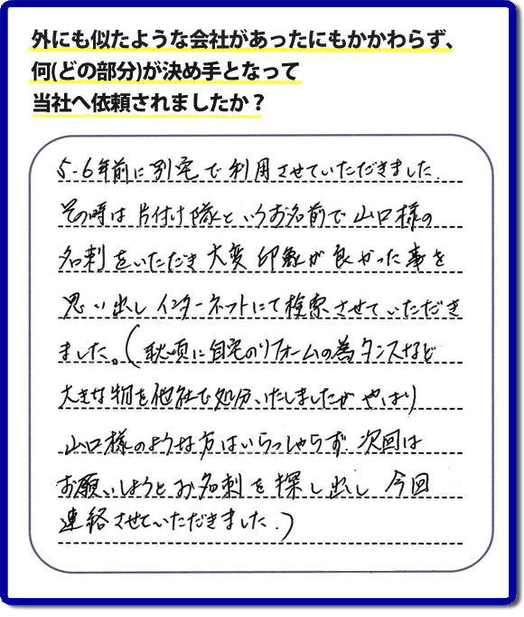 Q：外にも似たような会社があったにもかかわらず、何(どの部分)が決め手となって当社へ依頼されましたか？A:５、６年前に別宅で利用させていただきました。その時は片付け隊といいうお名前で山口様の名刺をいただき、大変印象が良かった事を思い出しインターネットにて検索させていただきました。（秋頃に自宅のリフォームの為、タンスなど大きな物を他社で処分いたしましたが、やはり山口様のような方はいらっしゃらず、次回はお願いしようと名刺を探し出し今回連絡させていただきました。）というお客様からのメッセージ頂きました。当社は引っ越し後の片付けだけでなく、実家・親の家の片付け・不用品処分・庭木の伐採・草取り・お掃除・空き家管理など、様々な業務を行っています。お客様からの評判・口コミ獲得数・お客さまからの評価も福岡No１の便利屋・何でも屋「【便利屋】暮らしなんでもお助け隊 福岡六本松店」へ今すぐご相談ください。