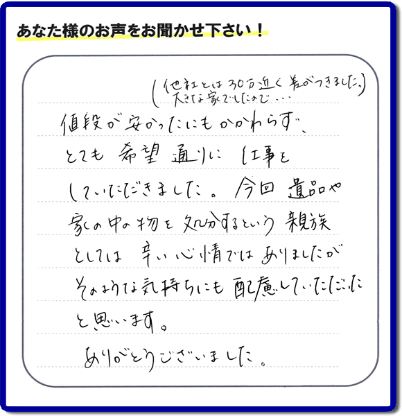 福岡県春日市を拠点に福岡で活動する何でも屋・便利屋のお家丸ごと【便利屋】暮らしなんでもお助け隊 福岡六本松店が愛する故人の遺品整理片付けを行ったお客様から口コミ・お客様生の評価・評判の声を頂きました。「他社とは３０万円近く差がつきました。大きな家でしたので・・・）値段が安かったにもかかわらず、とても希望通りに仕事をしていただきました。今回 遺品や家の中の物を処分するという親族としては辛い心情ではありましたが、そのような気持ちにも配慮していただいたと思います。ありがとうございました。」とのありがたいお言葉をいただきました。ご長女さま、ご姉妹様へ、実家・親の家の片付け・不用品処分・庭木の伐採・草取り・お掃除・空き家管理なら、口コミ・評価・評判が福岡No１の便利屋・何でも屋「【便利屋】暮らしなんでもお助け隊 福岡六本松店」へ今すぐご相談ください。