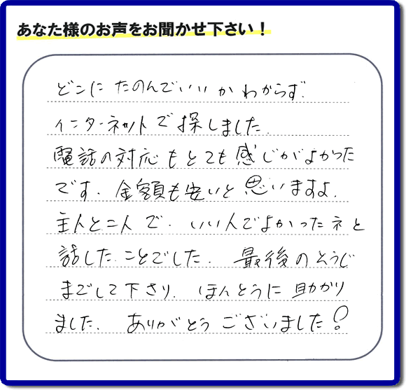 福岡市東区のお客様より【便利屋】暮らしなんでもお助け隊 福岡六本松店が評価・評判の言葉・口コミをいただきました。「どこにたのんでいいかわからずインターネットで探しました。電話の応対もとても感じがよかったです。金額も安いと思いますよ。主人と二人で、いい人でよかったネと話したことでした。最後のそうじまでして下さり、ほんとうに助かりました。ありがとうございました！」とのうれしいお言葉です。お客様の評価・評判の声・口コミを頂くことが、私たちにとって大きな励みとなります。ありがとうございます。