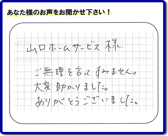 お客様から、お部屋で不要になった家具、ベット、ソファー、机、イス、雑誌、本、雑貨類、その他不燃物、可燃物等の片付のお手伝いをしてほしいとのご依頼を頂きました。全ての作業が完了時、菓子箱を頂きました。その菓子箱と一緒に「山口ホームサービス様 ご無理を言ってすみません。大変助かりました。ありがとうございました。」との一筆書きが添えられていました。お客様のお気持ちが大変うれしく、このお仕事をやって良かったと思いました。ありがとうございます。ご長女さま、ご姉妹様へ、実家（親の家）の片付け・不要品処分・庭木の剪定・草刈り・お掃除・空き家の窓開けなら、口コミ獲得福岡No１の便利屋・何でも屋「【便利屋】暮らしなんでもお助け隊 福岡六本松店」へ今すぐご相談ください。