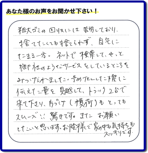 福岡市東区水谷在住のお客様より【便利屋】暮らしなんでもお助け隊 福岡六本松店フルサポートへ「粗大ゴミの回収には苦労しており、捨てたくても捨てられず、自宅にたまる一方。ネットで検索して、やっと御社のようなサービスをしているところをみつけられました。予めTELした際に伝えた量を見越して、トラック２台で来て下さり、片づけ（積荷）もとってもスムーズ！！驚きです。またお願いしたいと思います。お蔭様で家の中も気持もスッキリです。」とのありがたいお言葉を頂きました。感謝です。