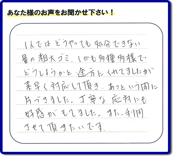 福岡にて不要品・粗大ゴミの片付けのお手伝いを行っている便利屋・何でも屋「【便利屋】暮らしなんでもお助け隊 福岡六本松店」です。お客様から匿名で口コミ・評価・評判メッセージをいただきました。「１人ではどうやっても処分できない量の粗大ゴミ、しかも多種多様でどうしようかと途方にくれていましたが素早く対応して頂き、あっという間に片づきました。丁寧な応対にも好感がもてました。また利用させて頂きたいです。」お客様のお名前がわからず非常に残念です。この場をお借りしてお礼申し上げます。ありがとうございました。