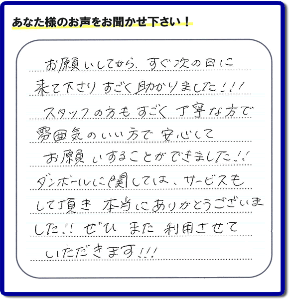 お客様よりクチコミ・評価・評判メッセージいただきました。「お願いしてから、すぐ次の日に来て下さり、すごく助かりました!!!スタッフの方もすごく丁寧な方で雰囲気のいい方で安心してお願いすることができました!!ダンボールに関しては、サービスもして頂き本当にありがとうございました!!ぜひまた利用させていただきます!!!」とのこと。ご長女さま（ご姉妹さま）へ、親の家（実家）の遺品整理・不用品の片付け・庭木の伐採と剪定・草刈りと草取り・ハウスクリーニング・空き家の見守りなら、お客さんからの口コミ獲得数・お客様からの評判・お客さまからの評価が福岡でNo１獲得している何でも屋・便利屋「【便利屋】暮らしなんでもお助け隊 福岡六本松店」へ、今すぐご相談ください。