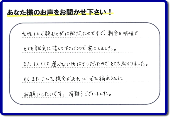 「女性１人で頼むのが心配だったのですが、料金も明確でとても誠実に接して下さったので安心しました。また１人では運べない物ばかりだったのでとても助かりました。もしまたこんな機会があればぜひ福永さんにお願いしたいです。有難うございました。」とのありがたいクチコミ・評価・評判メッセージをお客様より頂きました。ご長女さま、ご姉妹様へ、実家・親の家の片付け・不用品処分・庭木の伐採・草取り・お掃除・空き家管理なら、お客様からの評価・評判・口コミ福岡No１の便利屋・何でも屋「【便利屋】暮らしなんでもお助け隊 福岡六本松店」へ今すぐお電話ください。