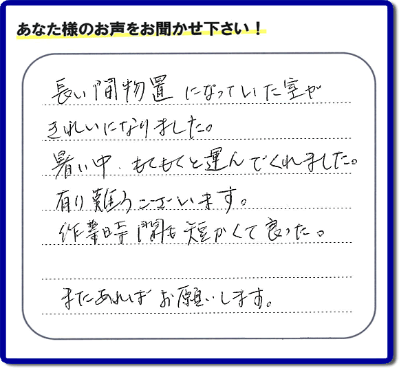 福岡にて片付けを専門に行っている便利屋・何でも屋「【便利屋】暮らしなんでもお助け隊 福岡六本松店　運営会社フルサポート」です。作業後にお客様より口コミ・評価 評判メッセージを頂きました。「長い間物置になっていた室がきれいになりました。暑い中、もくもくと運んでくれました。有り難うございます。作業時間も短くて良った。またあればお願いします。」とのことです。お客様からの評価や評判の声・口コミ（クチコミ）が私たちスタッフにとって一番の励みとなります。ありがとうございます。