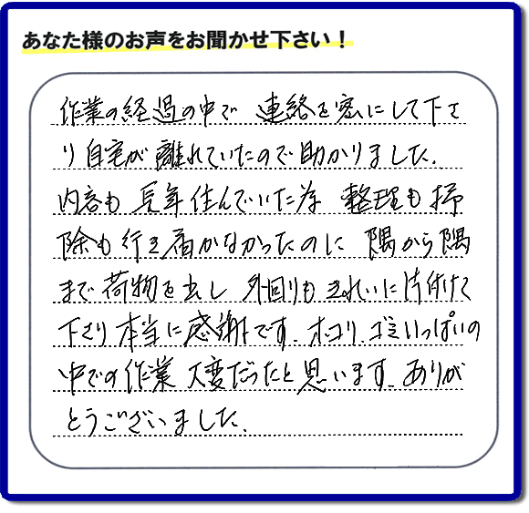 便利屋の作業完了後、「作業の過程の中で、連絡を密にして下さり、自宅が離れていたので助かりました。内容も長年住んでいた為、整理も掃除も行き届かなかったのに、隅から隅まで荷物を出し、外回りもきれいに片付けて下さり、本当に感謝です。ホコリ、ゴミいっぱいの中での作業大変だったと思います。ありがとうございました。」という何でも屋施工の口コミ・お客様からの評判メッセージを頂きました。ご長女さま、ご姉妹様へ、実家・親の家の片付け・不用品処分・庭木の伐採・草取り・お掃除・空き家管理なら、お客様からの評判・口コミ獲得数・お客さまからの評価が福岡No１の便利屋・何でも屋「【便利屋】暮らしなんでもお助け隊 福岡六本松店」へ今すぐご相談ください。
