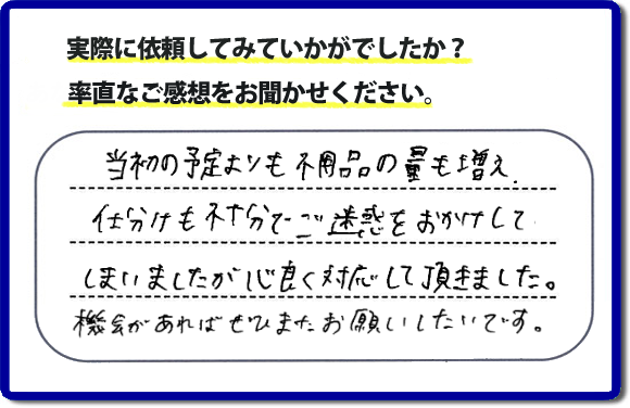 口コミ評判２１　当初の予定よりも不用品の量も増え、仕分けも不十分でご迷惑をおかけしてしまいましたが、心良く対応していただきました。機会があればぜひまたお願いしたいです。当社では、仕分けのお手伝いもしていますので、生活していたままの状態からでも全部こちらにお任せで片づけることができます。実家・親の家丸ごとの片付けは、便利屋・何でも屋「【便利屋】暮らしなんでもお助け隊 福岡六本松店」（福岡）へご相談ください。クチコミ・評判のお客様のコメントもホームページへ記載していますので、ご参考にしていただけらと思っています。