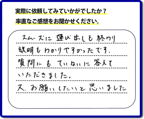 口コミ評判２２　スムーズに運び出しも終わり説明も分かりやすかったです。質問にもていねいに答えていただきました。又、お願いしたいと思いました。お問い合せ時、作業前のお見積は必ずお客様へお伝えし、ご承諾後に作業を行っています。便利屋・何でも屋の「【便利屋】暮らしなんでもお助け隊 福岡六本松店」（福岡）のホームページでは、代表者山口をはじめスタッフの顔写真・お客様の笑顔・実際のお客様の口コミ評判コメントを掲載しています。安心と信頼を心がけ作業を行い続けて２０年。家のことで困ったら町の何でも屋・便利屋の【便利屋】暮らしなんでもお助け隊 福岡六本松店　電話番号0120-263-101へお電話ください。