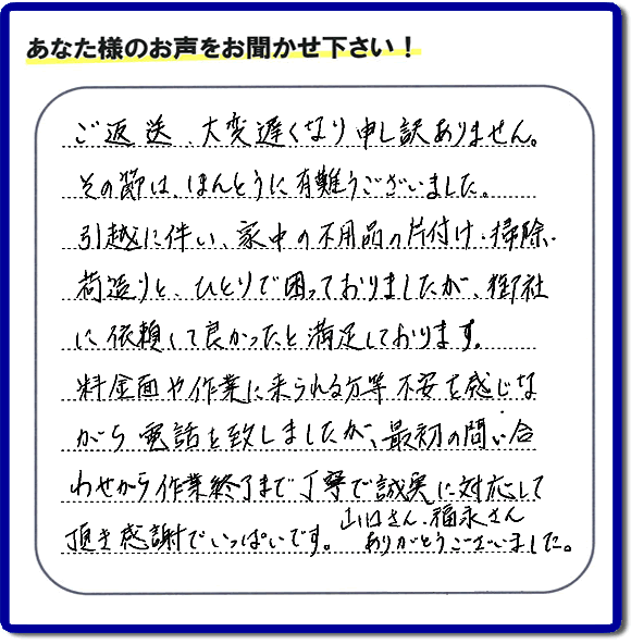 「ご返信、大変遅くなり申し訳ありません。その節は、ほんとうに有難うございました。引越に伴い、家中の不用品の片付け、掃除、荷造りと、ひとりで困っておりましたが、御社に依頼して良かったと満足しております。料金面や作業に来られる方等、不安を感じながら電話を致しましたが、最初の問い合わせから作業終了まで丁寧で誠実に対応して頂き感謝でいっぱいです。山口さん、福永さんありがとうございました。」という、不要品片付け専門の便利屋として、口コミ・評価・評判の声をお客様から頂きました。ゴミ処分専門の何でも屋である当社は、ご長女さま、ご姉妹様から不用品の処分の依頼をされて、実家・親の家の片付け・不用品回収・草刈・草取り・庭木の剪定・お掃除・空き家の管理を行っています。便利屋として口コミ獲得数・お客様からの評判・評価が福岡で一番の何でも屋「【便利屋】暮らしなんでもお助け隊 福岡六本松店」へ今すぐお電話ください。