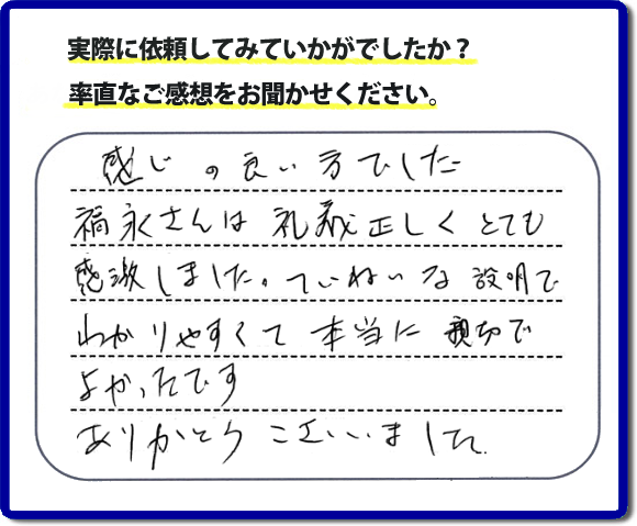 口コミ評判１７　感じの良い方でした。福永さんは礼儀正しく、とても感激しました。ていねいな説明でわかりやすく本当に親切でよかったです。ありがとうございました。当社の何でも屋施工に対するお客様からの評判・口コミを頂きました。親の家の大型家具・粗大ゴミの片付け・庭木切り・草刈りと草取り・ハウスクリーニングなら、口コミ獲得数・お客様からの評判・評価が福岡で一番の便利屋・何でも屋「【便利屋】暮らしなんでもお助け隊 福岡六本松店」へどうぞ。当社では、『７つのお約束』をしています。