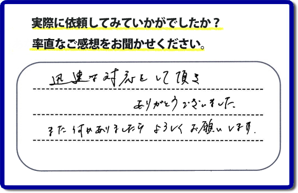 迅速な対応をして頂きありがとうございました。また何かありましたらよろしくお願いします。当社では、不用品片付け、お掃除、修理、などすべての作業において、お問い合せ時には費用の目安をお伝えして、現地では再度お見積り行いお客様のご承諾をいただいてから必ず作業を行っています。安心と信頼の何でも屋・便利屋なら「【便利屋】暮らしなんでもお助け隊 福岡六本松店」（福岡）へお電話ください。ホームページではたくさんのクチコミ・評判のお客様の声・笑顔を掲載しています。ぜひご参考にしてください。