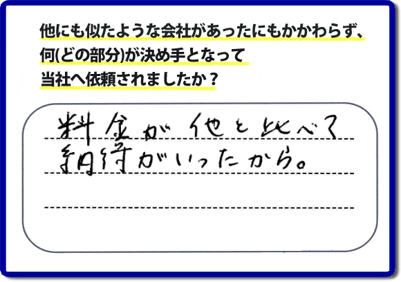 口コミ評判１２　料金が他と比べて納得がいったから。　便利屋・何でも屋「【便利屋】暮らしなんでもお助け隊 福岡六本松店」では、わかりやすい料金表、パック料金で家の丸ごと片付けから、不用品片付け、家の解体、土地売却に至るまで、あなたのご実家（親の家）の困ったことを解決しています。安心と信頼をモットーにお客様と常に接し続けて２０年。今ではたくさんのお客様より、クチコミ評判のコメントをいただいています。とくに女性（姉妹・高齢者の女性）お客様から支持をいただいています。福岡の家で困った！そんなときは！【便利屋】暮らしなんでもお助け隊 福岡六本松店へ今すぐお電話ください。電話の対応は代表者の山口が担当しています。
