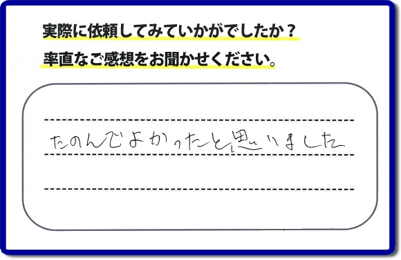 クチコミ評判３２　「たのんでよかったと思いました。」お客様に作業を満足していただけることは当社としても非常に遣り甲斐を感じることでもあり、うれしい気持ちになる最大の誉め言葉ではないでしょうか。明日のお客様にも満足していただけるように、頑張ります！何でも屋・便利屋の【便利屋】暮らしなんでもお助け隊 福岡六本松店 福岡では、お客さまの生の感想・メッセージを福岡で一番掲載しています。これからもお客様の感謝の言葉、お礼の言葉をかけていただけてるように頑張っていきます。これまでご依頼いただいた、お客さまの声や笑顔、施工写真をご参考にご依頼をいただいているお客さまのたくさんおられますのでぜひ見てください！