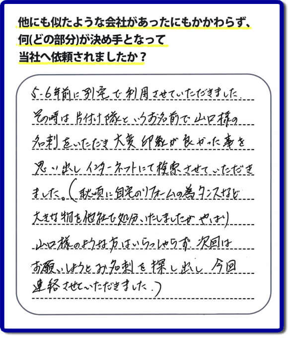 口コミ１　５・６年前に別宅で利用させていただきました。その時は片付け隊（山口ホームサービス）というお名前で山口様の名刺をいただき大変印象が良かったことを思い出しインターネットにて検索させていただきました。（秋頃に自宅のリフォームの為、タンスなどの大きな物を他社で処分いたしましたが、やはり山口様のような方はいらっしゃらず、次回はお願いしようとお名刺を探し出し今回連絡させていただきました。）便利屋・何でも屋の「【便利屋】暮らしなんでもお助け隊 福岡六本松店」には、福岡の各地域から不要品・不用品片付け・お掃除・草取り・植木の剪定・お家で困ったことなどたくさんの依頼をお受けしております。また、おかげさまで口コミ・評判の声もたくさん届いています。今回のお客様のように数年間あいだがあいたお客様（リピータのお客様）より、再ご依頼もいただいております。
