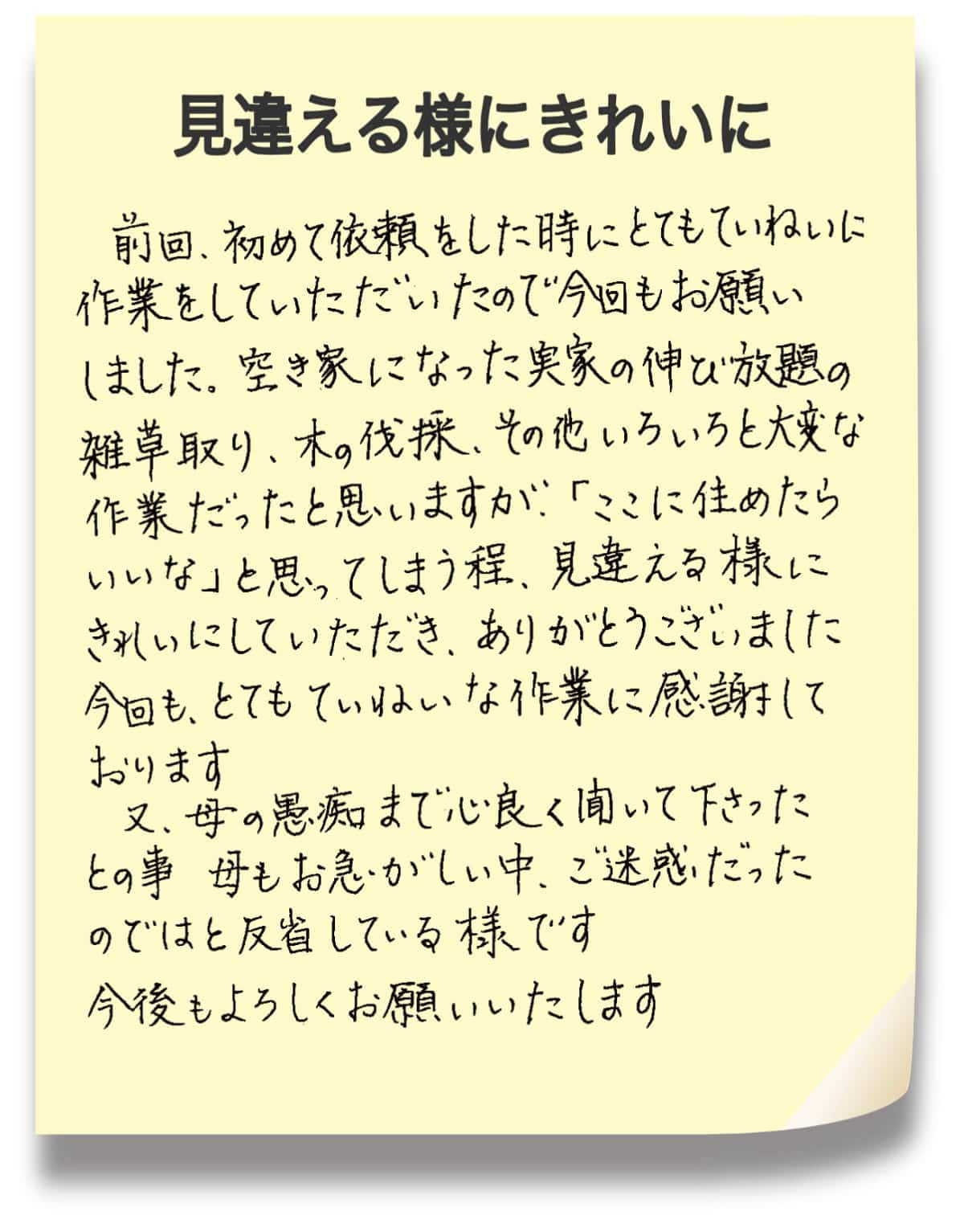 見違える様にきれいに! 前回、初めて依頼をした時にとてもていねいに作業をしていただいたので今回もお願いしました。空き家になった実家の伸び放題の雑草取り、木の伐採、その他いろいろと大変な作業だったと思いますが、「ここに住めたらいいな」と思ってしまう程、見違える様にきれいにしていただき、ありがとうございました。今回も、とてもていないな作業に感謝しております。又、母の愚痴まで心良く聞いて下さったとの事、母もお急がしい中、ご迷惑だったのではと反省している様です。今後もよろしくお願いいたします。